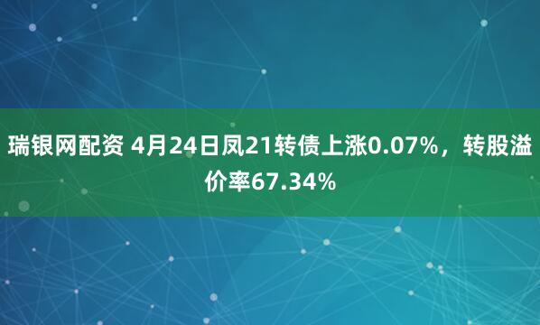 瑞银网配资 4月24日凤21转债上涨0.07%，转股溢价率67.34%