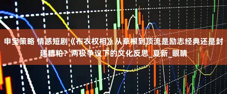 申宝策略 情感短剧《布衣权相》从草根到顶流是励志经典还是封建糟粕？两极争议下的文化反思_夏新_眼睛