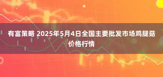 有富策略 2025年5月4日全国主要批发市场鸡腿菇价格行情