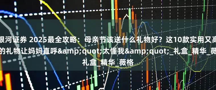银河证券 2025最全攻略：母亲节该送什么礼物好？这10款实用又高级的礼物让妈妈直呼"太懂我"_礼盒_精华_薇格