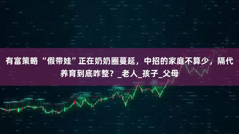 有富策略 “假带娃”正在奶奶圈蔓延，中招的家庭不算少，隔代养育到底咋整？_老人_孩子_父母
