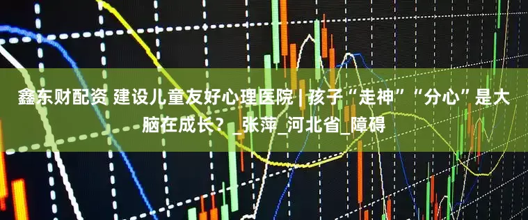 鑫东财配资 建设儿童友好心理医院 | 孩子“走神”“分心”是大脑在成长？_张萍_河北省_障碍