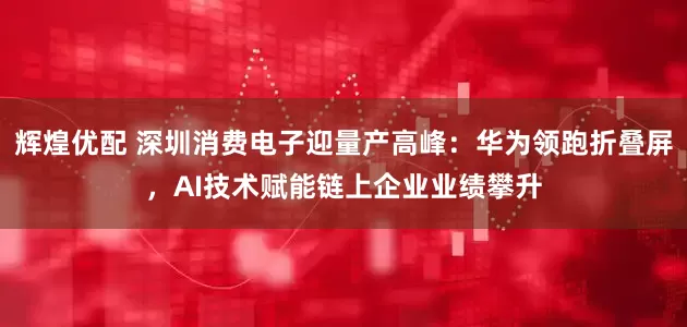 辉煌优配 深圳消费电子迎量产高峰：华为领跑折叠屏，AI技术赋能链上企业业绩攀升
