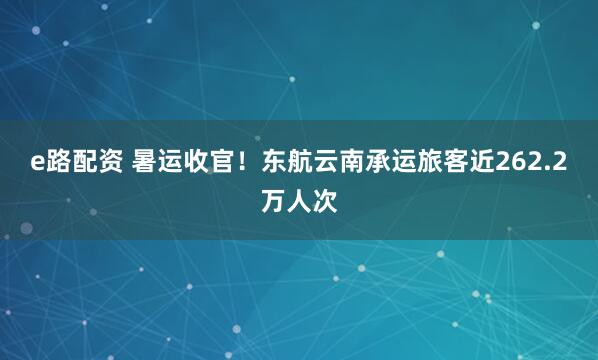 e路配资 暑运收官！东航云南承运旅客近262.2万人次