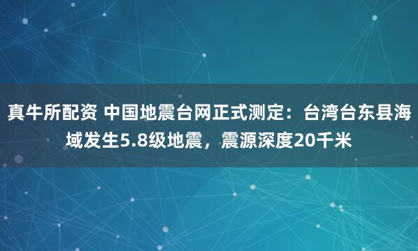 真牛所配资 中国地震台网正式测定：台湾台东县海域发生5.8级地震，震源深度20千米