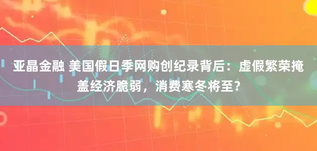 亚晶金融 美国假日季网购创纪录背后：虚假繁荣掩盖经济脆弱，消费寒冬将至？