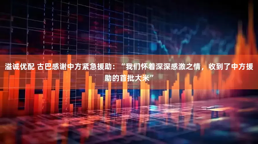 溢诚优配 古巴感谢中方紧急援助：“我们怀着深深感激之情，收到了中方援助的首批大米”